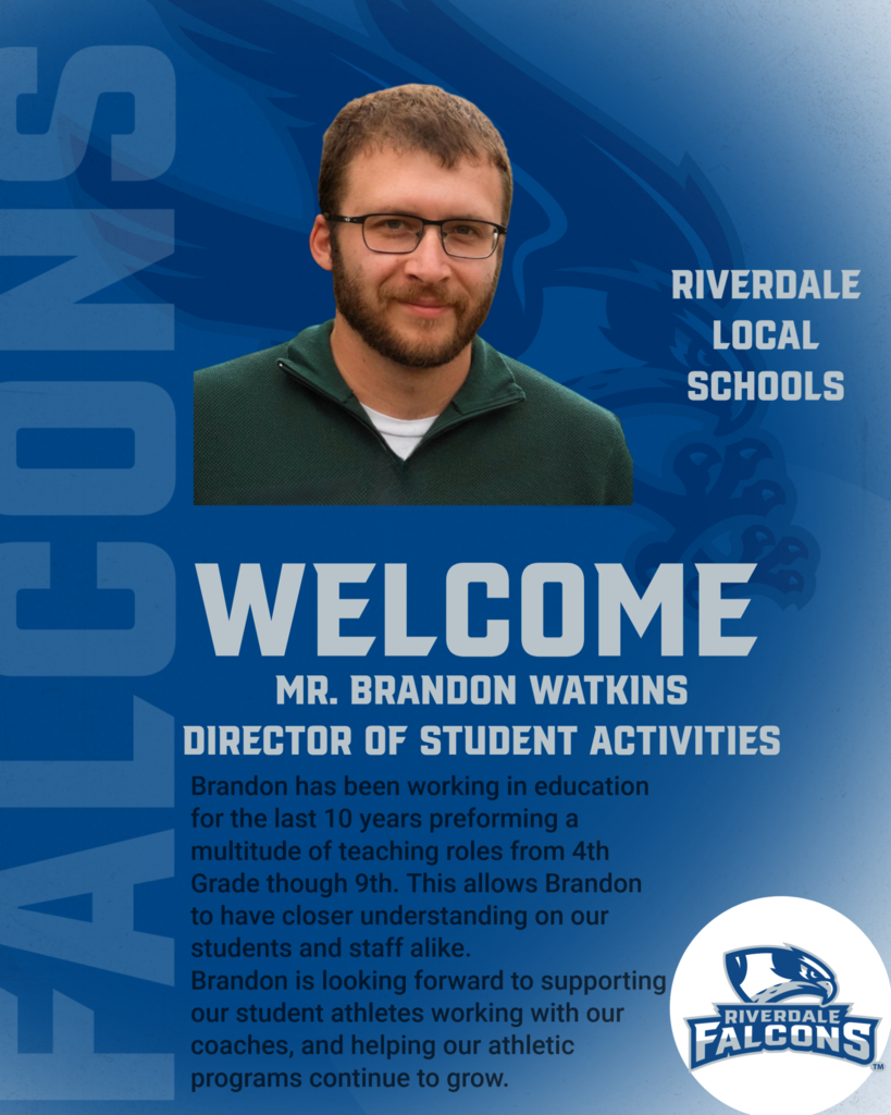 RIVERDALE LOCAL SCHOOLS WELCOME MR. BRANDON WATKINS DIRECTOR OF STUDENT ACTIVITIES Brandon has been working in education for the last 10 years preforming a multitude of teaching roles from 4th Grade though 9th. This allows Brandon to have closer understanding on our students and staff alike. Brandon is looking forward to supporting our student athletes working with our coaches, and helping our athletic programs continue to grow. RIVERDALE FALCONS