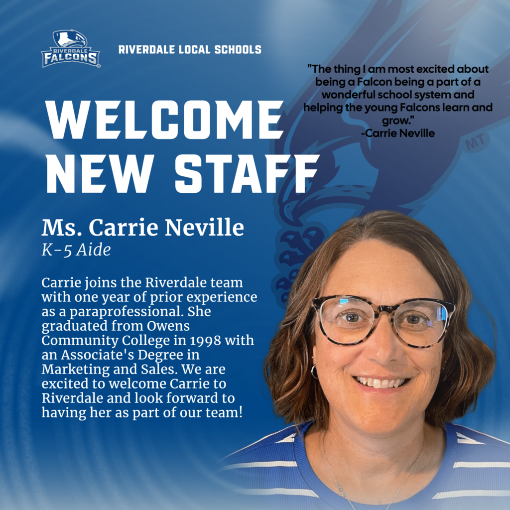RIVERDALE FALCONS RIVERDALE LOCAL SCHOOLS WELCOME NEW STAFF Ms. Carrie Neville K-5 Aide Carrie joins the Riverdale team with one year of prior experience as a paraprofessional. She graduated from Owens Community College in 1998 with an Associate's Degree in Marketing and Sales. We are excited to welcome Carrie to Riverdale and look forward to having her as part of our team! "The thing I am most excited about being a Falcon being a part of a wonderful school system and helping the young Falcons learn and grow. -Carrie Neville MT