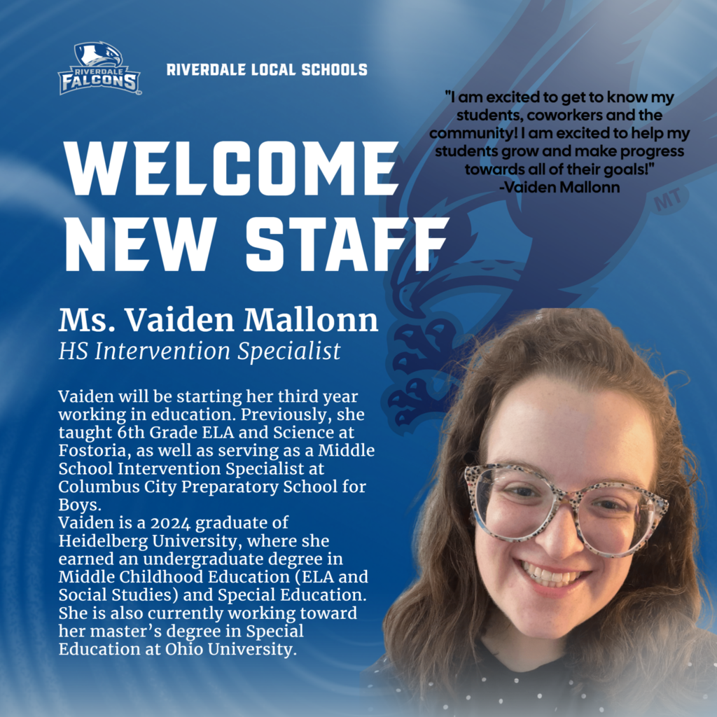 RIVERDALE FALCONS RIVERDALE LOCAL SCHOOLS WELCOME NEW STAFF Ms. Vaiden Mallonn HS Intervention Specialist Vaiden will be starting her third year working in education. Previously, she taught 6th Grade ELA and Science at Fostoria, as well as serving as a Middle School Intervention Specialist at Columbus City Preparatory School for Boys. Vaiden is a 2024 graduate of Heidelberg University, where she earned an undergraduate degree in Middle Childhood Education (ELA and Social Studies) and Special Education. She is also currently working toward her master's degree in Special Education at Ohio University. "I am excited to get to know my students, coworkers and the communityl I am excited to help my students grow and make progress towards all of their goals!" -Vaiden Mallonn MT