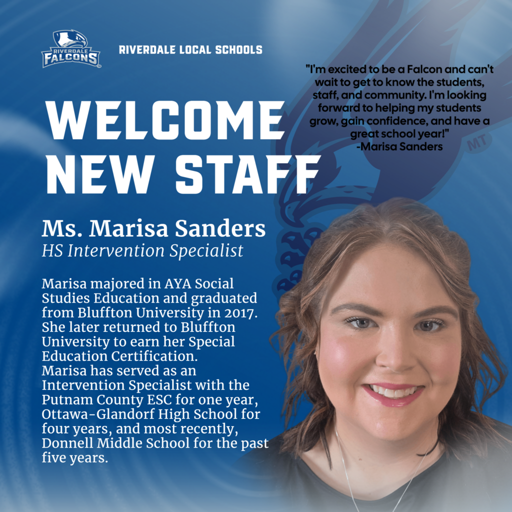 RIVERDALE FALCONS  RIVERDALE LOCAL SCHOOLS  WELCOME NEW STAFF Ms. Marisa Sanders HS Intervention Specialist  Marisa majored in AYA Social Studies Education and graduated from Bluffton University in 2017. She later returned to Bluffton University to earn her Special Education Certification. Marisa has served as an Intervention Specialist with the Putnam County ESC for one year, Ottawa-Glandorf High School for four years, and most recently, Donnell Middle School for the past five years.  "I'm excited to be a Falcon and can't wait to get to know the students, staff, and community. I'm looking forward to helping my students grow, gain confidence, and have a great school year!" -Marisa Sanders  MT