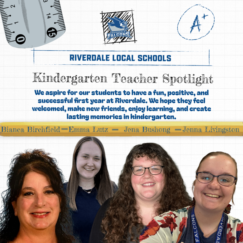 7. 3 0 15 RIVERDALE LOCAL SCHOOLS Kindergarten Teacher Spotlight We aspire for our students to have a fun, positive, and successful first year at Riverdale. We hope they feel welcomed, make new friends, enjoy learning, and create lasting memories in kindergarten. Bianca Birchfield-Emma Lutz - Jena Bushong -Jenna Livingston VERDA 14 + 1 FALCONS
