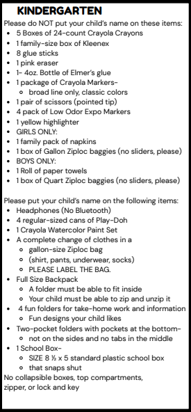 KINDERGARTEN Please do NOT put your child's name on these items: . 5 Boxes of 24-count Crayola Crayons . 1 family-size box of Kleenex . 8 glue sticks · 1 pink eraser . 1- 4oz. Bottle of Elmer's glue · 1 package of Crayola Markers- o broad line only, classic colors . 1 pair of scissors (pointed tip) . 4 pack of Low Odor Expo Markers . 1 yellow highlighter . GIRLS ONLY: . 1 family pack of napkins . 1 box of Gallon Ziploc baggies (no sliders, please) . BOYS ONLY: . 1 Roll of paper towels . 1 box of Quart Ziploc baggies (no sliders, please) Please put your child's name on the following items: . Headphones (No Bluetooth) . 4 regular-sized cans of Play-Doh . 1 Crayola Watercolor Paint Set . A complete change of clothes in a o gallon-size Ziploc bag o (shirt, pants, underwear, socks) o PLEASE LABEL THE BAG. . Full Size Backpack o A folder must be able to fit inside o Your child must be able to zip and unzip it . 4 fun folders for take-home work and information o Fun designs your child likes . Two-pocket folders with pockets at the bottom- o not on the sides and no tabs in the middle . 1 School Box- o SIZE 8 1/2 x 5 standard plastic school box o that snaps shut No collapsible boxes, top compartments, zipper, or lock and key