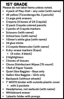 1ST GRADE Please do not label items unless noted. . 4 pack of Play-Doh - any color (with name) . 48 yellow (Ticonderoga No. 2 pencils) . 2 Large pink erasers . Crayons (4 boxes of 24 Crayola) . 12 pack Crayola colored pencils . 2 packs of Crayola markers . Scissors-(with name) . School box-(with name) . 1Elmer's white glue (with name) . 24 glue sticks . 2 Crayola Watercolor (with name) . 8 dry-erase markers (Expo) o (4 color, 4 black) . 2 Highlighters . 2 boxes of tissues . Clorox Disinfectant Wipes (75 count) . 1Roll of Paper Towels . Quart Size Baggies - Boys only . Gallon Size Baggies - Girls only . Backpack (without wheels) . 1" WHITE binder with outside plastic cover o with 2 pockets . Headphones, not earbuds (with name) . Whiteboard eraser . 1 plastic folder with prongs