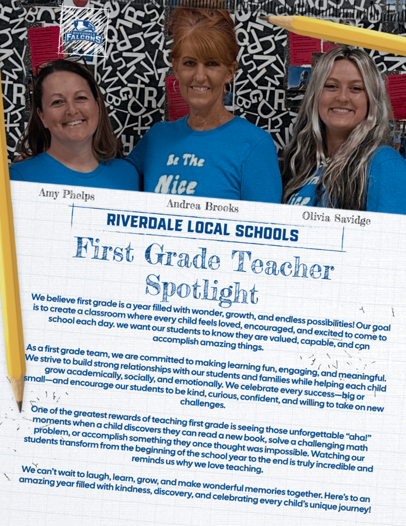 Amy Phelps Be The Nice Andrea Brooks RIVERDALE LOCAL SCHOOLS First Grade Teacher Spotlight We believe first grade is a year filled with wonder, growth, and endless possibilities! Our goal is to create a classroom where every child feels loved, encouraged, and excited to come to school each day. we want our students to know they are valued, capable, and can accomplish amazing things. As a first grade team, we are committed to making learning fun, engaging, and meaningful. We strive to build strong relationships with our students and families while helping each child grow academically, socially, and emotionally. We celebrate every success-big or small-and encourage our students to be kind, curious, confident, and willing to take on new challenges. One of the greatest rewards of teaching first grade is seeing those unforgettable "ahal" moments when a child discovers they can read a new book, solve a challenging math problem, or accomplish something they once thought was impossible. Watching our students transform from the beginning of the school year to the end is truly incredible and reminds us why we love teaching. We can't wait to laugh, learn, grow, and make wonderful memories together. Here's to an amazing year filled with kindness, discovery, and celebrating every child's unique journey! Olivia Savidge
