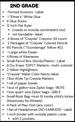 2ND GRADE . Pointed Scissors- Label . 1"Elmer's" White Glue . 6 Glue Sticks . 12 Inch Flat Ruler o (needs to include centimeters too) o not bendable- label . 4 Boxes of "Crayola" Crayons-24 count . 2 Packages of "Crayola" Colored Pencils . 60 Pencils ("Ticonderoga" Yellow #2) · 1 Large white Eraser . 4 Boxes of Kleenexes . Small Pencil Box-Sturdy/Plastic- Label . 8 Dry Erase "EXPO" Markers- multi-colored . 2 Yellow Highlighters . "Crayola" Water Color Paints-label 1 Box Wide Tip Crayola Markers . 1 roll of paper towels . 1 box of gallon-size Ziploc bags -BOYS . 1 box quart-size Ziploc bags- GIRLS . Small Book Bag-must fit inside child's locker (Absolutely No Wheels) . 4 Pack of Play-Doh (any color) . 1 Set of Headphones (NO EARBUDS)- Label . 1-inch binder with outside plastic cover o with 2 pockets