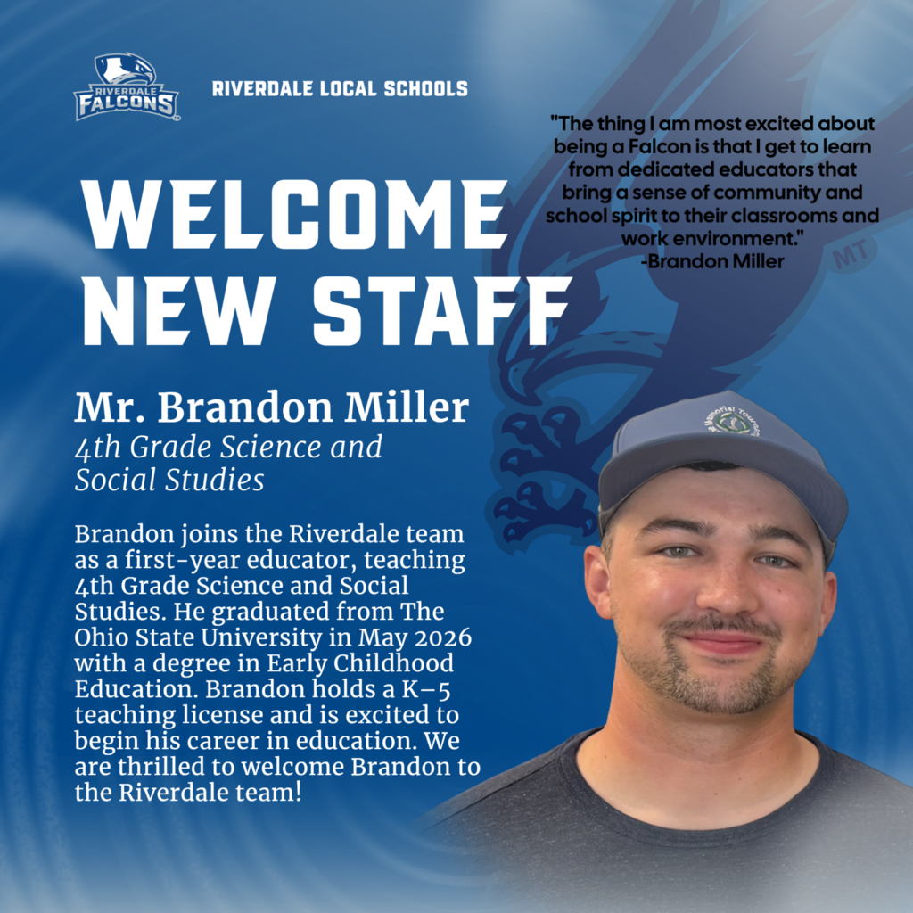 WELCOME NEW STAFF Mr. Brandon Miller 4th Grade Science and Social Studies Brandon joins the Riverdale team as a first-year educator, teaching 4th Grade Science and Social Studies. He graduated from The Ohio State University in May 2026 with a degree in Early Childhood Education. Brandon holds a K-5 teaching license and is excited to begin his career in education. We are thrilled to welcome Brandon to the Riverdale team! "The thing I am most excited about being a Falcon is that I get to learn from dedicated educators that bring a sense of community and school spirit to their classrooms and work environment." -Brandon Miller MT