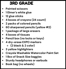 3RD GRADE . Pointed scissors . 1 Elmer's white glue . 12 glue sticks . 4 boxes of crayons (24 count) . 2 packs of colored pencils . 60 sharpened pencils (yellow #2) . 1 package of large erasers . 4 boxes of tissues . Pencil box (no locks or keys) . 4 dry-erase EXPO markers o (2 black & 2 color) . 3 yellow highlighters . Crayola Washable Watercolor Paint Set . 1 Box of Snack Size baggies . Sturdy headphones or earbuds . Book bag (no wheels)