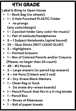 4TH GRADE Label & Bring to Open House . 1-Book Bag (no wheels) . 1-3 Hole Punched PLASTIC Folder o no prongs (any color/design) . 1-2 pocket folder (any color-for music) . 1-Pair of earbuds/headphones . 5-1 Subject Notebooks (spiral bound) . 24-Glue Sticks (NOT LIQUID GLUE!) . 2-Highlighters . 1-Pointed Scissors . 1-Box of Colored Pencils and/or Crayons (Please, no larger than 24 count) . 48-#2 Pencils . 2-Large erasers (or pencil top erasers) . 4-Ink Pens (2 black and 2 red) . 4-Dry-Erase Black Markers . 1-Clean Rag or Sock o (to erase dry-erase boards) . 1-Pencil Pouch that fits in a 3-ring binder . 1-Pencil Box . 3-Boxes of Kleenexes . 1 -Roll of paper towels