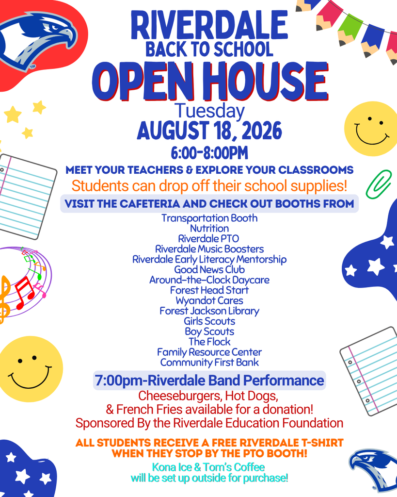 1 RIVERDALE BACK TO SCHOOL OPEN HOUSE Tuesday AUGUST 18, 2026 6:00-8:00PM MEET YOUR TEACHERS & EXPLORE YOUR CLASSROOMS Students can drop off their school supplies! VISIT THE CAFETERIA AND CHECK OUT BOOTHS FROM Transportation Booth Nutrition Riverdale PTO Riverdale Music Boosters Riverdale Early Literacy Mentorship Good News Club Around-the-Clock Daycare Forest Head Start Wyandot Cares Forest Jackson Library Girls Scouts Boy Scouts The Flock Family Resource Center Community First Bank 7:00pm-Riverdale Band Performance Cheeseburgers, Hot Dogs, & French Fries available for a donation! Sponsored By the Riverdale Education Foundation ALL STUDENTS RECEIVE A FREE RIVERDALE T-SHIRT WHEN THEY STOP BY THE PTO BOOTH! Kona Ice & Tom's Coffee will be set up outside for purchase! o o