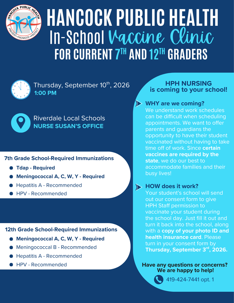 Hancock Public He;ath In School Vaccine Clinic for current 7th and 12th graders . Thursday, Septmeber 10th, 2026 1:00pm. At Riverdale Local School Nurse Susan's office. HPH is coming Why are we coming ? We uderstand work schedules can be difficults when scheduling appointments. We want to offer parents and guardians the opportunity to have their students vaccinated without having to take timeoff work. Since certain vaccines are required by the state. We do our best to accomodate families and their busy lives! How does it Work? Your student's school will send out our consent form to give HPH Staff permission to vaccinate your student during the school day. Just fill it out and turn if back into the school, along with a copy of your photo ID and health insurance card. Please turn in your consen form by Thursday, September 3rd, 2026. Have any questions or concerns We are happy to help! 419-424-7441 opt 1