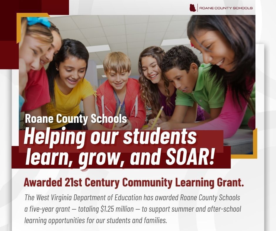 Roane County Schools is pleased to announce the award of a 21st century learning grant by the West Virginia Department of Education. Our award will provide 250,000 per year for the next five years - a total of $1.25 million - to provide summer and after-school learning opportunities for our students and families.