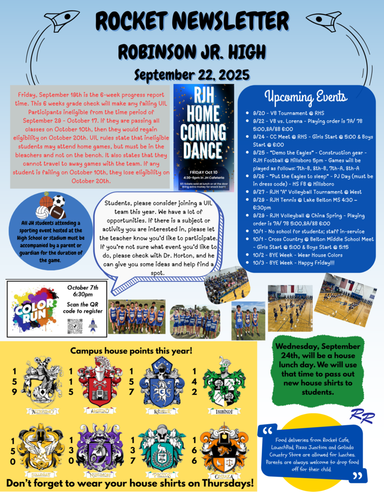 Friday, September 19th is the 6-week progress report time. This 6 weeks grade check will make any failing UIL Participants ineligible from the time period of September 29 - October 17. If they are passing all classes on October 10th, then they would regain eligibility on October 20th. UIL rules state that ineligible students may attend home games, but must be in the bleachers and not on the bench. It also states that they cannot travel to away games with the team. If any student is failing on October 10th, they lose eligibility on October 20th. 9/20 - VB Tournament @ RHS 9/22 - VB vs. Lorena - Playing order is 7A/ 7B 5:00,8A/8B 6:00 9/24 - CC Meet @ RHS - Girls Start @ 5:00 & Boys Start @ 6:00 9/25 - “Demo the Eagles” - Construction gear - RJH Football @ Hillsboro 5pm - Games will be played as follows: 7th-B, 8th-B, 7th-A, 8th-A 9/26 - “Put the Eagles to sleep” - PJ Day (must be in dress code) - HS FB @ Hillsboro 9/27 - RJH "A" Volleyball Tournament @ West 9/29 - RJH Tennis @ Lake Belton MS 4:30 – 6:30pm 9/29 - RJH Volleyball @ China Spring - Playing order is 7A/ 7B 5:00,8A/8B 6:00 10/1 - No school for students; staff in-service 10/1 - Cross Country @ Belton Middle School Meet - Girls Start @ 5:00 & Boys Start @ 5:15 10/2 - BYE Week - Wear House Colors 10/3 - BYE Week - Happy Friday!!! Students, please consider joining a UIL team this year. We have a lot of opportunities. If there is a subject or activity you are interested in, please let the teacher know you’d like to participate. If you’re not sure what event you’d like to do, please check with Dr. Horton, and he can give you some ideas and help find a spot. All JH students attending a sporting event hosted at the High School or stadium must be accompanied by a parent or guardian for the duration of the game. Wednesday, September 24th, will be a house lunch day. We will use that time to pass out new house shirts to students. Food deliveries from Rocket Cafe, LaunchPad, Pizza Junction and Golinda Country Store are allowed for lunches. Parents are always welcome to drop food off for their child.