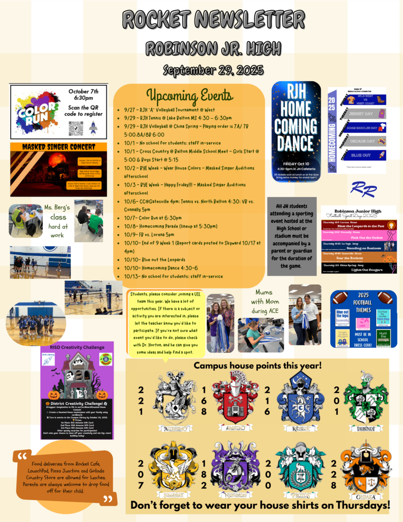 9/27 - RJH "A" Volleyball Tournament @ West 9/29 - RJH Tennis @ Lake Belton MS 4:30 – 6:30pm 9/29 - RJH Volleyball @ China Spring - Playing order is 7A/ 7B 5:00,8A/8B 6:00 10/1 - No school for students; staff in-service 10/1 - Cross Country @ Belton Middle School Meet - Girls Start @ 5:00 & Boys Start @ 5:15 10/2 - BYE Week - Wear House Colors - Masked Singer Auditions afterschool 10/3 - BYE Week - Happy Friday!!! - Masked Singer Auditions afterschool 10/6- CC@Gatesville 4pm; Tennis vs. North Belton 4:30; VB vs. Connally 5pm 10/7- Color Run at 6:30pm 10/8- Homecoming Parade (lineup at 5:30pm) 10/9- FB vs. Lorena 5pm 10/10- End of 9 Week 1 (Report cards posted to Skyward 10/17 at 4pm) 10/10- Blue out the Leopards 10/10- Homecoming Dance 4:30-6 10/13- No school for students; staff in-service.  All JH students attending a sporting event hosted at the High School or stadium must be accompanied by a parent or guardian for the duration of the game.  Students, please consider joining a UIL team this year. We have a lot of opportunities. If there is a subject or activity you are interested in, please let the teacher know you’d like to participate. If you’re not sure what event you’d like to do, please check with Dr. Horton, and he can give you some ideas and help find a spot.  Food deliveries from Rocket Cafe, LaunchPad, Pizza Junction and Golinda Country Store are allowed for lunches. Parents are always welcome to drop food off for their child.