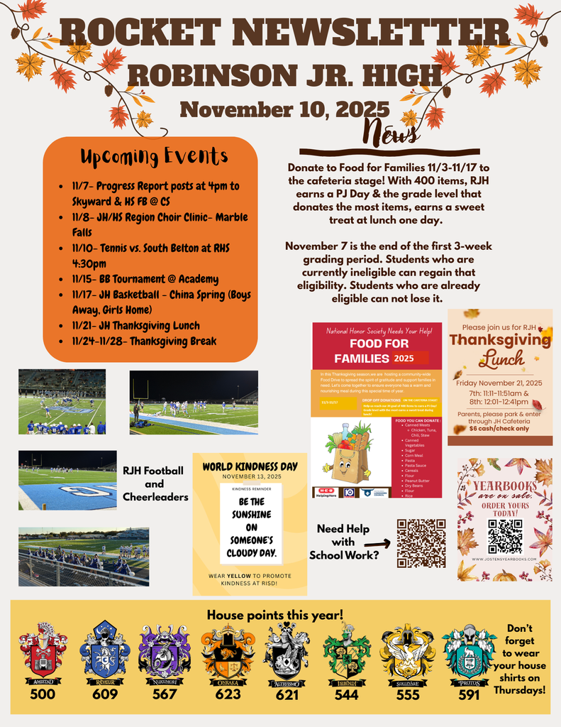 Donate to Food for Families 11/3-11/17 to the cafeteria stage! With 400 items, RJH earns a PJ Day & the grade level that donates the most items, earns a sweet treat at lunch one day. November 7 is the end of the first 3-week grading period. Students who are currently ineligible can regain that eligibility. Students who are already eligible can not lose it. 11/7- Progress Report posts at 4pm to Skyward & HS FB @ CS 11/8- JH/HS Region Choir Clinic- Marble Falls 11/10- Tennis vs. South Belton at RHS 4:30pm 11/15- BB Tournament @ Academy 11/17- JH Basketball - China Spring (Boys Away, Girls Home) 11/21- JH Thanksgiving Lunch 11/24-11/28- Thanksgiving Break