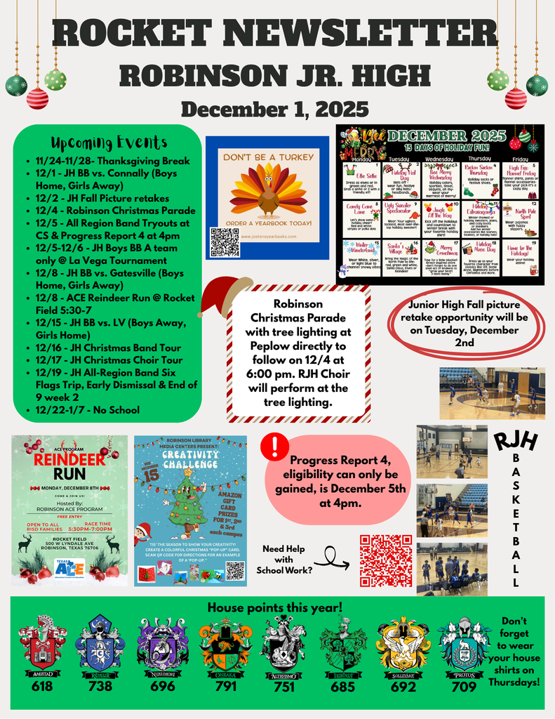 11/24-11/28- Thanksgiving Break 12/1 - JH BB vs. Connally (Boys Home, Girls Away) 12/2 - JH Fall Picture retakes 12/4 - Robinson Christmas Parade 12/5 - All Region Band Tryouts at CS & Progress Report 4 at 4pm 12/5-12/6 - JH Boys BB A team only @ La Vega Tournament 12/8 - JH BB vs. Gatesville (Boys Home, Girls Away) 12/8 - ACE Reindeer Run @ Rocket Field 5:30-7 12/15 - JH BB vs. LV (Boys Away, Girls Home) 12/16 - JH Christmas Band Tour 12/17 - JH Christmas Choir Tour 12/19 - JH All-Region Band Six Flags Trip, Early Dismissal & End of 9 week 2 12/22-1/7 - No School  .   Robinson Christmas Parade with tree lighting at Peplow directly to follow on 12/4 at 6:00 pm. RJH Choir will perform at the tree lighting. Junior High Fall picture retake opportunity will be on Tuesday, December 2nd. Progress Report 4, eligibility can only be gained, is December 5th  at 4pm. 