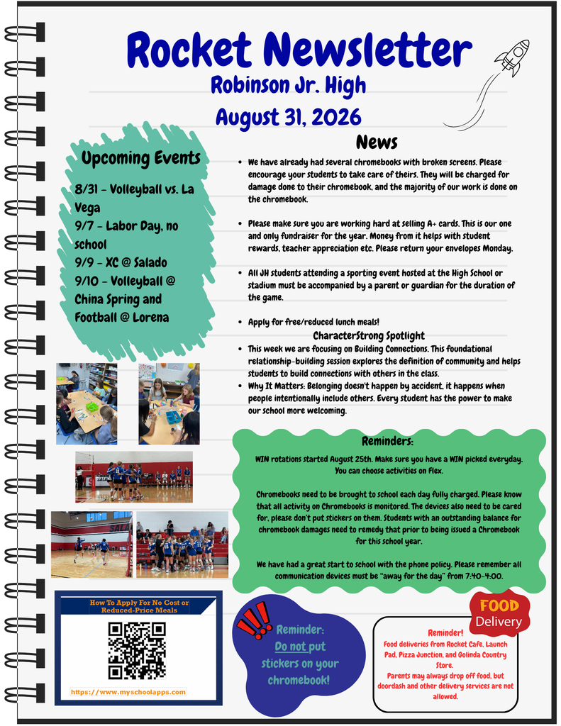 News We have already had several chromebooks with broken screens. Please encourage your students to take care of theirs. They will be charged for damage done to their chromebook, and the majority of our work is done on the chromebook. Please make sure you are working hard at selling A+ cards. This is our one and only fundraiser for the year. Money from it helps with student rewards, teacher appreciation etc. Please return your envelopes Monday. All JH students attending a sporting event hosted at the High School or stadium must be accompanied by a parent or guardian for the duration of the game. Apply for free/reduced lunch meals! CharacterStrong Spotlight This week we are focusing on Building Connections. This foundational relationship-building session explores the definition of community and helps students to build connections with others in the class. Why It Matters: Belonging doesn't happen by accident, it happens when people intentionally include others. Every student has the power to make our school more welcoming. 8/31 - Volleyball vs. La Vega 9/7 - Labor Day, no school 9/9 - XC @ Salado 9/10 - Volleyball @ China Spring and Football @ Lorena. WIN rotations started August 25th. Make sure you have a WIN picked everyday. You can choose activities on Flex. Chromebooks need to be brought to school each day fully charged. Please know that all activity on Chromebooks is monitored. The devices also need to be cared for, please don’t put stickers on them. Students with an outstanding balance for chromebook damages need to remedy that prior to being issued a Chromebook for this school year. We have had a great start to school with the phone policy. Please remember all communication devices must be “away for the day” from 7:40-4:00. Reminder! Food deliveries from Rocket Cafe, Launch Pad, Pizza Junction, and Golinda Country Store. Parents may always drop off food, but doordash and other delivery services are not allowed.