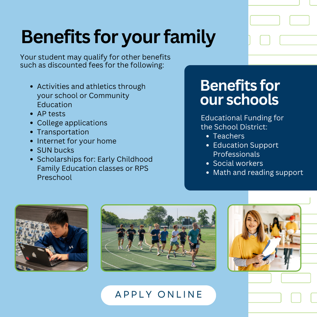 Benefits for your family; Your student may qualify for other benefits such as discounted fees for the following: Activities and athletics through your school or Community Education AP tests College applications Transportation Internet for your home SUN bucks Scholarships for: Early Childhood Family Education classes or RPS Preschool. Benefits for our schools: Educational Funding for  the School District: Teachers Education Support Professionals Social workers Math and reading support. Apply onine.