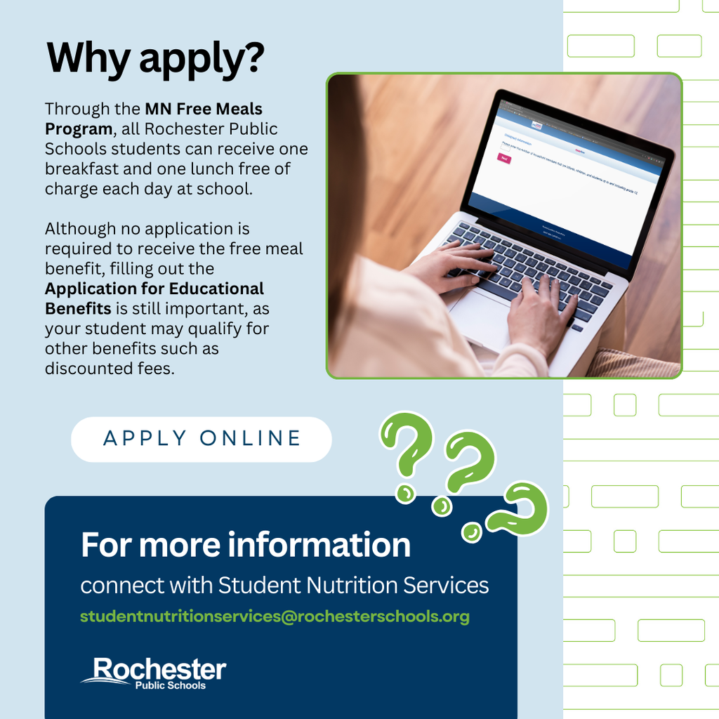 Why apply? Through the MN Free Meals Program, all Rochester Public Schools students can receive one breakfast and one lunch free of charge each day at school.  Although no application is required to receive the free meal benefit, filling out the Application for Educational Benefits is still important, as your student may qualify for other benefits such as discounted fees. Apply online. For more information connect with Student Nutrition Services studentnutritionservices@rochesterschools.org. Rochester Public Schools