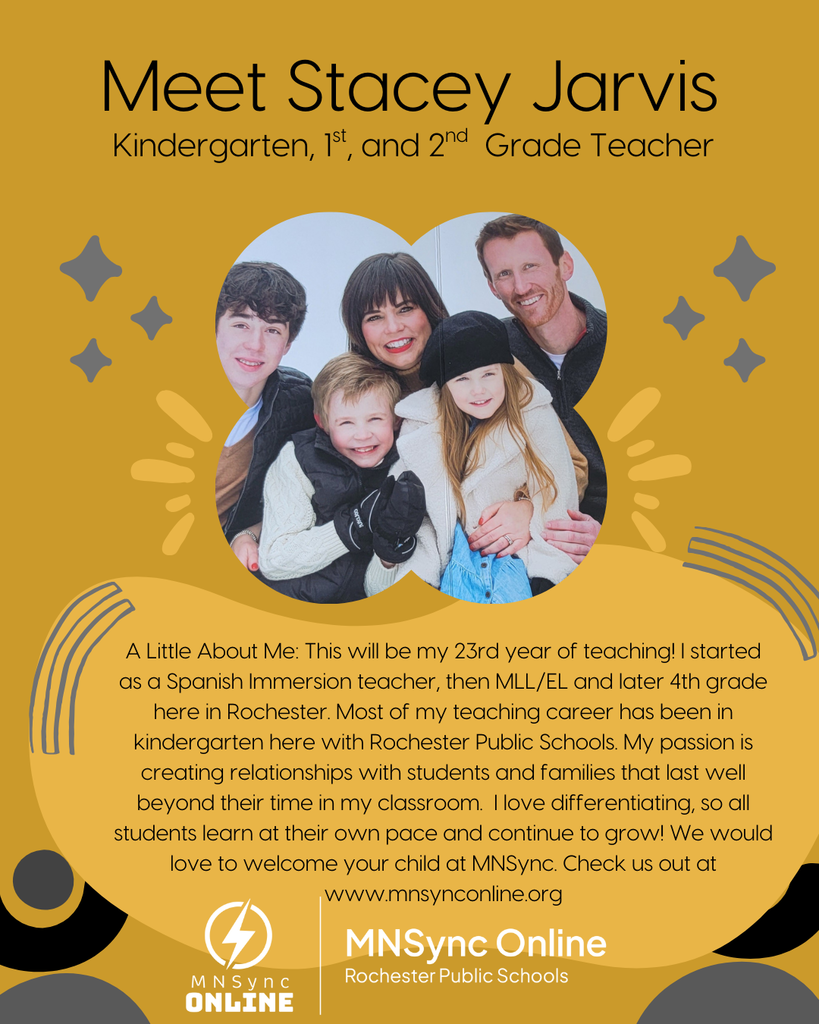 Meet Stacey Jarvis: Kindergarten, First and second grade teacher. A Little About Me: This will be my 23rd year of teaching! I started as a Spanish Immersion teacher, then MLL/EL and later 4th grade here in Rochester. Most of my teaching career has been in kindergarten here with Rochester Public Schools. My passion is creating relationships with students and families that last well beyond their time in my classroom.  I love differentiating, so all students learn at their own pace and continue to grow! We would love to welcome your child at MNSync. Check us out at www.mnsynconline.org  Picture of Stacey Jarvis and family. MNSync and Rochester Public Schools Logo. 
