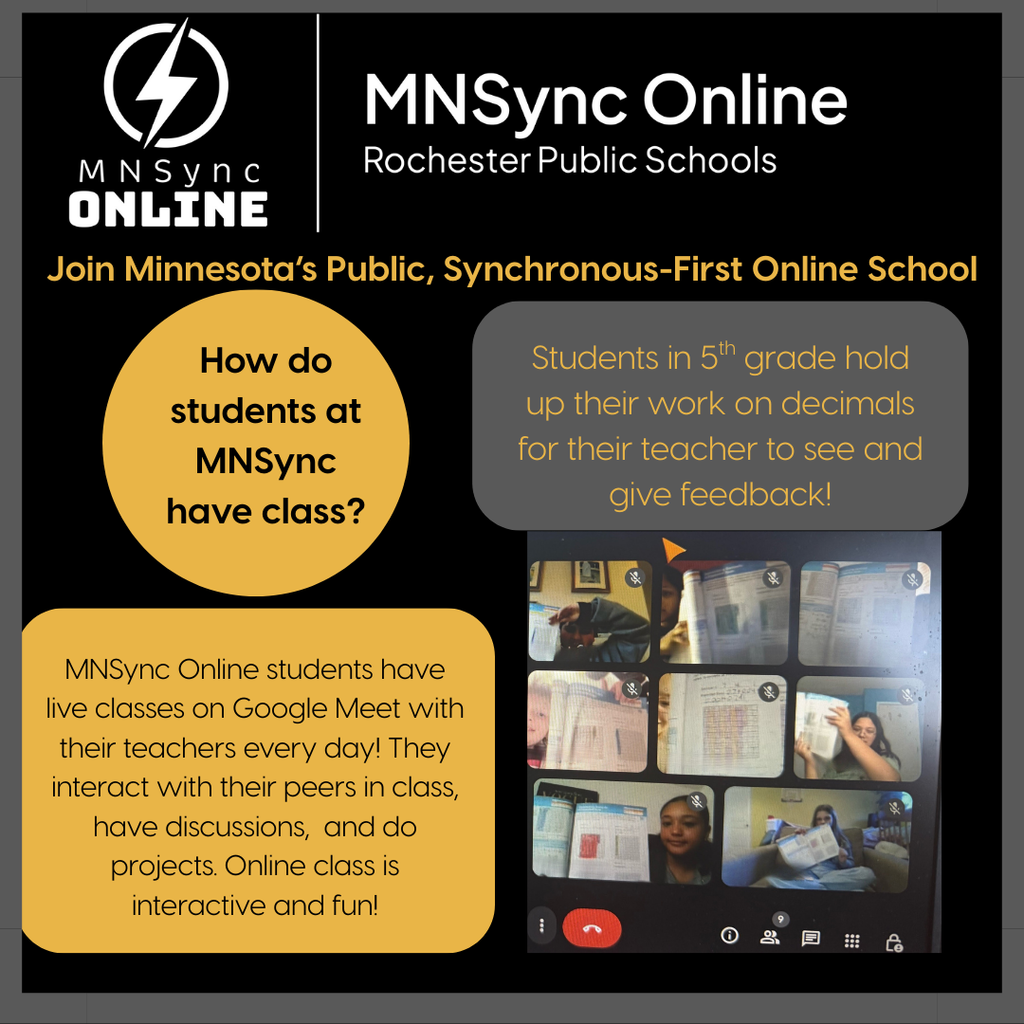Join Minnesota's Public, Synchronous-First, Online School. How do MNSync students have class? MnSync Online students have live classes on Google Meet with their teachers every day! They interact with peers in class, have discussions, and do projects. Online class is interactive and fun! Picture of a Google Meet with students holding up work. Caption: Students in 5th grade hold up their work on decimals for their teacher to see and give feedback. MNSync Online and Rochester Public Schools logos. 
