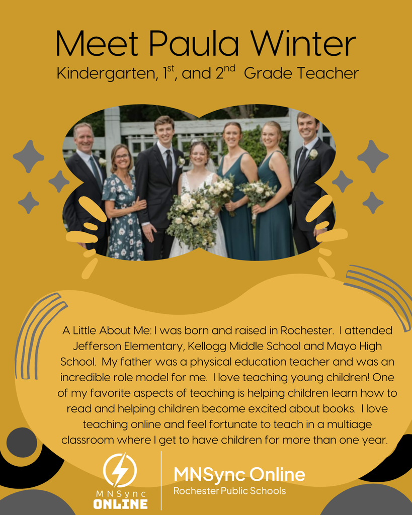 Meet Paula Winter: Kindergarten, First and Second grade teacher.  Little About Me: I was born and raised in Rochester.  I attended Jefferson Elementary, Kellogg Middle School and Mayo High School.  My father was a physical education teacher and was an incredible role model for me.  I love teaching young children! One of my favorite aspects of teaching is helping children learn how to read and helping children become excited about books.  I love teaching online and feel fortunate to teach in a multiage classroom where I get to have children for more than one year. Picture of Paula Winter and her family. MNSync Online and Rochester Public Schools logo. 