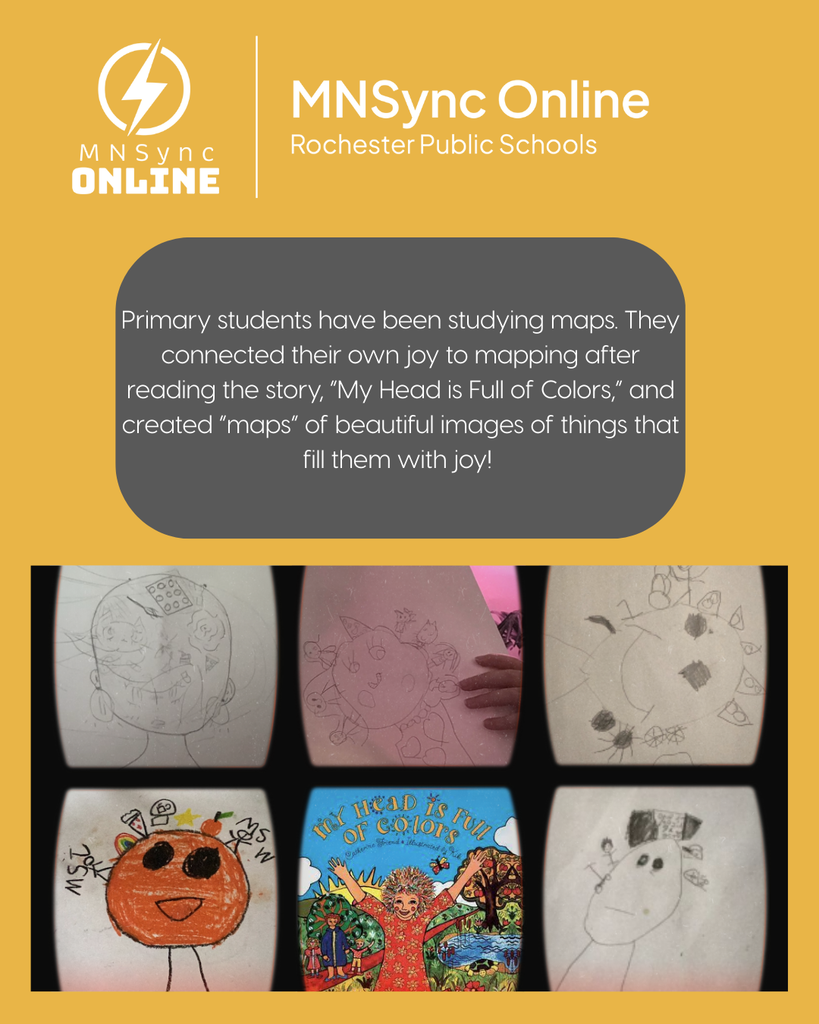 Primary students have been studying maps. They connected their own joy to mapping after reading the story, “My Head is Full of Colors,” and created “maps” of beautiful images of things that fill them with joy!  Photos of student art. MNSync Online and Rochester Public Schools logo. 