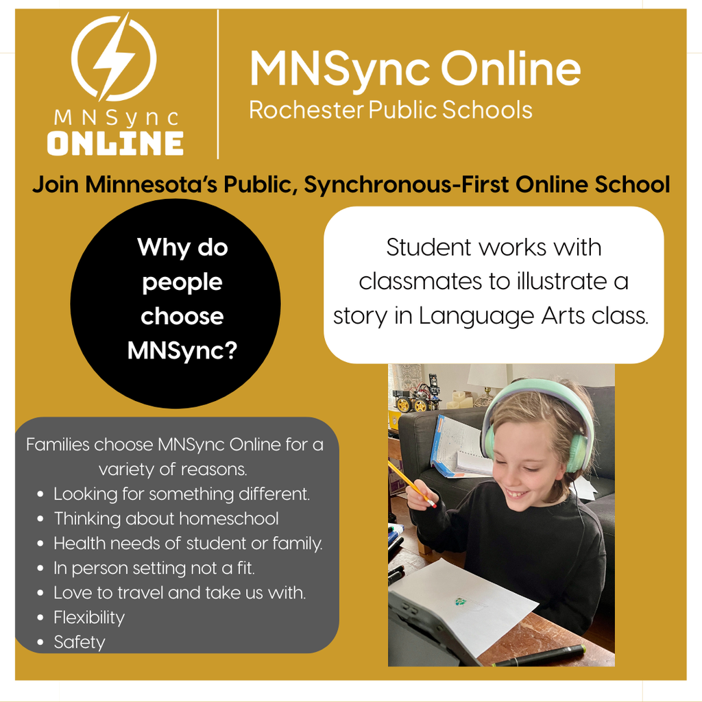 MNSync Online and Rochester Public Schools logos. Join Minnesota's Public, Synchronous-First Online School. Why do people choose MNSync? Families choose MNSync Online for a variety of reasons: Looking for something different. Thinking about homeschool. Health needs of student or family. In person setting not a fit. Love to travel and take us with. Flexibility. Safety. Picture of student working on illustrating a story in Language Arts class. 