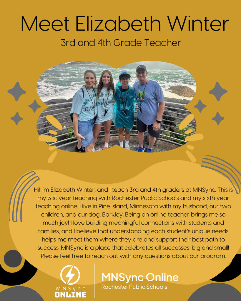 Meet Elizabeth Winter. 3rd and 4th grade teacher. Hi! I’m Elizabeth Winter, and I teach 3rd and 4th graders at MNSync. This is my 31st year teaching with Rochester Public Schools and my sixth year teaching online. I live in Pine Island, Minnesota with my husband, our two children, and our dog, Barkley. Being an online teacher brings me so much joy! I love building meaningful connections with students and families, and I believe that understanding each student’s unique needs helps me meet them where they are and support their best path to success. MNSync is a place that celebrates all successes-big and small! Please feel free to reach out with any questions about our program. Photo of Elizabeth Winter and her family. MNSync Online and Rochester Public Schools logos.