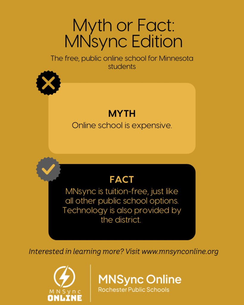 Myth or Fact: MNSync Edition. Myth: online school is expensive, Fact: MNSync is tuition-free, just like all other public school options, Technology is also provided by the school district, interested in learning more? Visit www.mnsynconline.org. MNSync and Rochester Public Schools logo. 