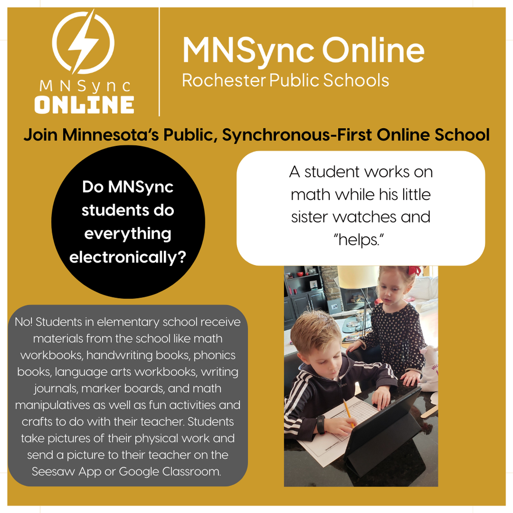 Join Minnesota's Public, Synchronous-First Online School: Do MNSync students do everything electronically? No! Students in elementary school receive materials from the school like math workbooks, handwriting books, phonics books, language arts workbooks, writing journals, marker boards, and math manipulatives as well as fun activities and crafts to do with their teacher. Students take pictures of their physical work and send a picture to their teacher on the Seesaw App or Google Classroom.  Picture of a student working. Caption: A student works on math while his little sister watches and "helps." MNSync Online and Rochester Public Schools logo