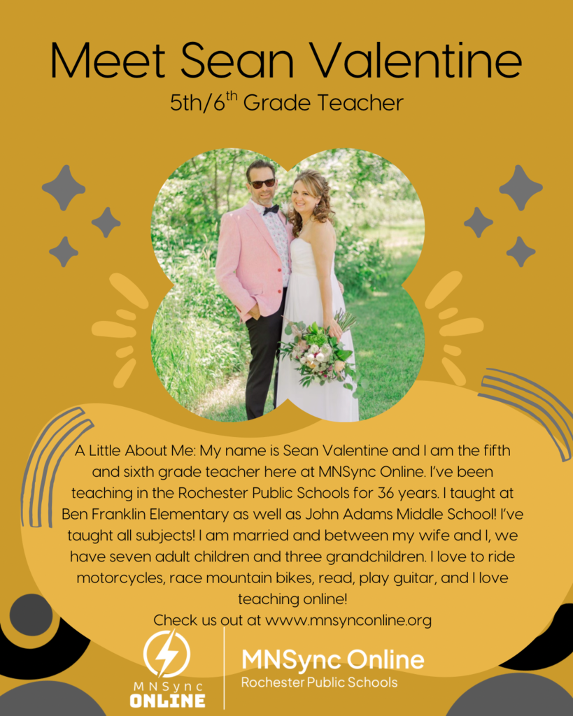 Meet Sean Valentine: 5th/6th grade teacher. A little about me: My name is Sean Valentine and I am the fifth and sixth grade teacher here at MNSync  Online. I’ve been teaching in the Rochester public schools for 36 years. I taught at Ben Franklin elementary school as well as John Adams middle school!  I’ve taught all subjects! I am married in between my wife and I we have seven adult children and three grandchildren. I love to ride motorcycles, race, mountain bikes, read, play guitar, and I love teaching online! Check us out at www.mnsynconline.org. Picture of Mr. Valentine smiling with his wife. Rochester Public Schools and MNSync Online logos. 