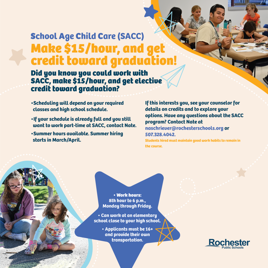 Is your 16+ year old interested in making $15/hour and getting elective credit toward graduation? They can sign up to work at School Aged Child Care (SACC) with our elementary schools! A few things to note: Work hours are from 8th hour to 6 p.m., Monday through Friday. They can work at an elementary school close to their high school. Applicants must be 16+ and provide their own transportation. Scheduling will depend on their required classes and high school schedule. If their schedule is already full and they still want to work part-time at SACC, have them contact Nate at naschriever@rochesterschools.org. Summer hours are also available! Summer hiring starts in March/April. Students hired must maintain good work habits to remain in the course. If this interests your student, ask them to see their counselor for details on credits and to explore theirr options. Have any questions about the SACC program? Contact Nate at naschriever@rochesterschools.org.