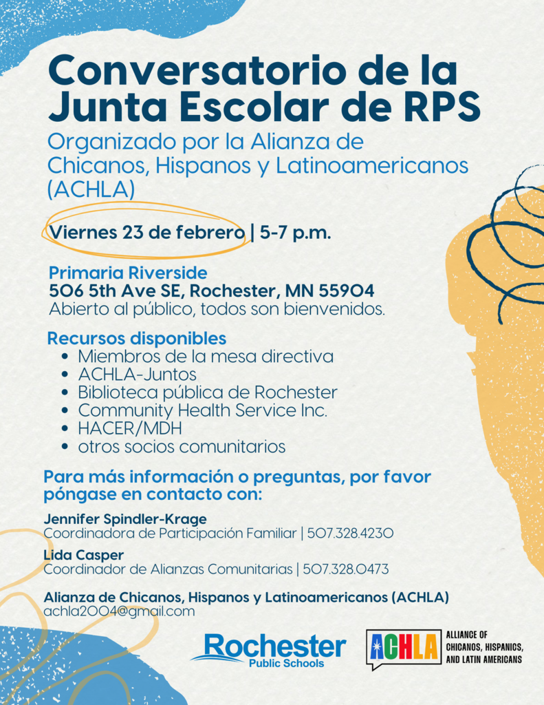 Join the conversation! Rochester Public School Board members will join the Alliance of Chicanos, Hispanics, and Latin Americans (ACHLA) for a listening session on Friday, February 23. In addition to the listening session, various community resources, listed below, will be available. This is a free event and all are welcome. When: Friday, February 23, 5-7 p.m. Where: Riverside Elementary - 506 5th Ave SE, Rochester, MN 55904 Resources Available: School Board members ACHLA-Juntos Rochester Public Library Community Health Service Inc. Hispanic Advocacy and Community Empowerment Through Research (HACER) Minnesota Department of Health (MDH) Other community partners For more information or questions, please contact: Jennifer Spindler-Krage Coordinator of Family Engagement | 507-328-4230 Office of Equity and Engagement | Rochester Public Schools Lida Casper Community Partnership Coordinator | 507-328-0473 Office of Community Education and Community Partnerships | Rochester Public Schools Alliance of Chicanos, Hispanics, and Latin Americans (ACHLA) achla2004@gmail.com
