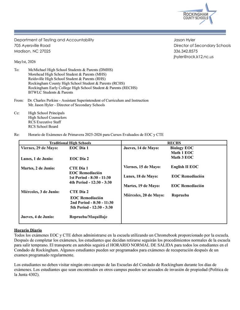 Re:	Horario de Exámenes de Primavera 2025-2026 para Cursos Evaluados de EOC y CTE  Traditional High Schools RECHS Viernes, 29 de Mayo:           EOC Día 1  Lunes, 1 de Junio:                EOC Día 2  Martes, 2 de Junio:              CTE Día 1                                                EOC Remediación                                                1st Period - 8:30 - 11:30                                                4th Period - 12:30 - 3:30                                   Miércoles, 3 de Junio:          CTE Día 2                                                  EOC Remediación                                                 2nd Period - 8:30 - 11:30                                                 5th Period - 12:30 - 3:30  Jueves, 4 de Junio:               Reprueba/Maquillaje                                            Jueves, 14 de Mayo:           Biology EOC                                               Math 1 EOC                                               Math 3 EOC                                                                           Viernes, 15 de Mayo:          English II EOC                                     Lunes, 18 de Mayo:             EOC Remediación                                          Martes, 19 de Mayo:           EOC Remediación                                      Miércoles, 20 de Mayo:       Reprueba                                       Horario Diario Todos los exámenes EOC y CTE deben administrarse en la escuela utilizando un Chromebook proporcionado por la escuela. Después de completar los exámenes, los estudiantes que decidan retirarse seguirán los procedimientos normales de la escuela para salir temprano. El transporte en autobús seguirá el HORARIO NORMAL DE SALIDA para todos los estudiantes en el Condado de Rockingham. Algunos estudiantes pueden ser programados para exámenes de recuperación después de un examen programado regularmente. Los estudiantes no deben visitar ningún otro campus de las Escuelas del Condado de Rockingham durante los días de exámenes. Los estudiantes que sean encontrados en otros campus pueden ser acusados de invasión de propiedad (Política de la Junta 4302).