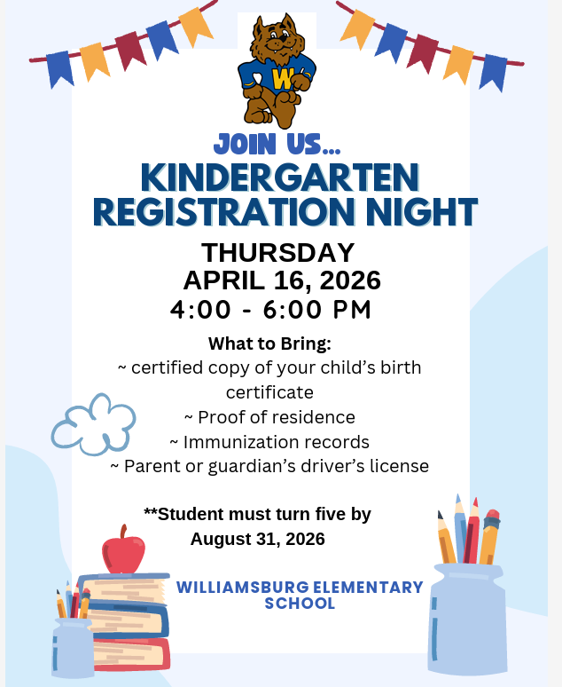 kindergarten registration night at Williamsburg Elementary School Thursday April 16, 2026 4:00 to 6:00 pm. please bring certified copy of your child's birth certificate, proof of residence, immunization records, and parent or guardian's drivers license. Student must turn five by August 31, 2026.
