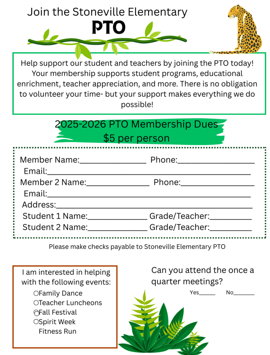 Flyer- Can you attend the once a quarter meetings? Yes_______ No_________ Join the Stoneville Elementary PTO Help support our student and teachers by joining the PTO today! Your membership supports student programs, educational enrichment, teacher appreciation, and more. There is no obligation to volunteer your time- but your support makes everything we do possible! 2025-2026 PTO Membership Dues $5 per person. I am interested in helping with the following events: Family Dance, Teacher Luncheons, Fall Festival, Spirit Week, Fitness Run. Member Name:___________________ Phone:______________________ Email:__________________________________________________________ Member 2 Name:__________________ Phone:_____________________ Email:__________________________________________________________ Address:________________________________________________________ Student 1 Name:_________________ Grade/Teacher:____________ Student 2 Name:_________________ Grade/Teacher:____________Please make checks payable to Stoneville Elementary PTO.