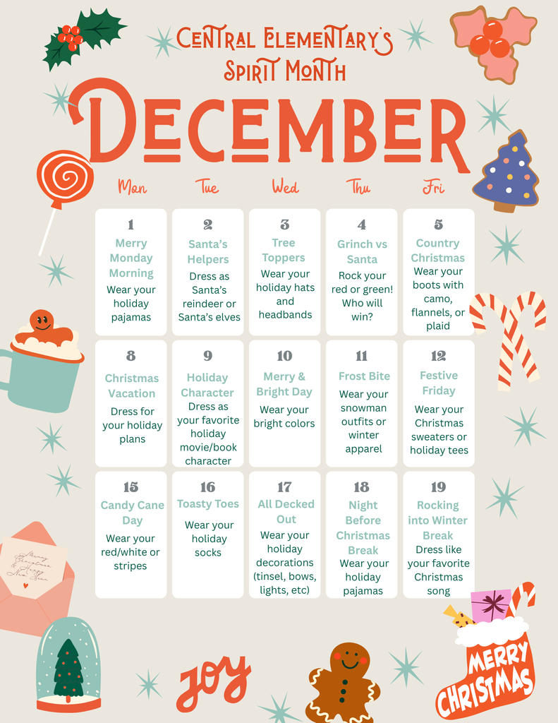 A colorful December Spirit Month calendar for Central Elementary with festive holiday graphics such as candy canes, holly, a gingerbread cookie, ornaments, and snowflakes. The calendar lists themed dress-up days from December 1–19. Themes include: Merry Monday Morning (holiday pajamas), Santa’s Helpers (dress as reindeer or elves), Tree Toppers (holiday hats), Grinch vs. Santa (wear red or green), Country Christmas (camo, flannel, or plaid), Christmas Vacation (dress for holiday plans), Holiday Character Day (favorite holiday movie or book character), Merry & Bright Day (bright colors), Frost Bite (snowman or winter outfits), Festive Friday (Christmas sweaters or tees), Candy Cane Day (red, white, or stripes), Toasty Toes (holiday socks), All Decked Out (holiday decorations), Night Before Christmas Break (holiday pajamas), and Rocking into Winter Break (dress like a Christmas song). Decorative holiday images and the words “Merry Christmas” and “Joy” appear around the calendar.
