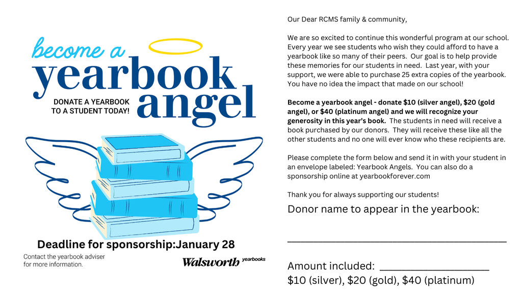 Our Dear RCMS family & community, We are so excited to continue this wonderful program at our school. Every year we see students who wish they could afford to have a yearbook like so many of their peers. Our goal is to help provide these memories for our students in need. Last year, with your support, we were able to purchase 25 extra copies of the yearbook. You have no idea the impact that made on our school! Become a yearbook angel - donate $10 (silver angel), $20 (gold angel), or $40 (platinum angel) and we will recognize your generosity in this year’s book. The students in need will receive a book purchased by our donors. They will receive these like all the other students and no one will ever know who these recipients are. Please complete the form below and send it in with your student in an envelope labeled: Yearbook Angels. You can also do a sponsorship online at yearbookforever.com Thank you for always supporting our students!