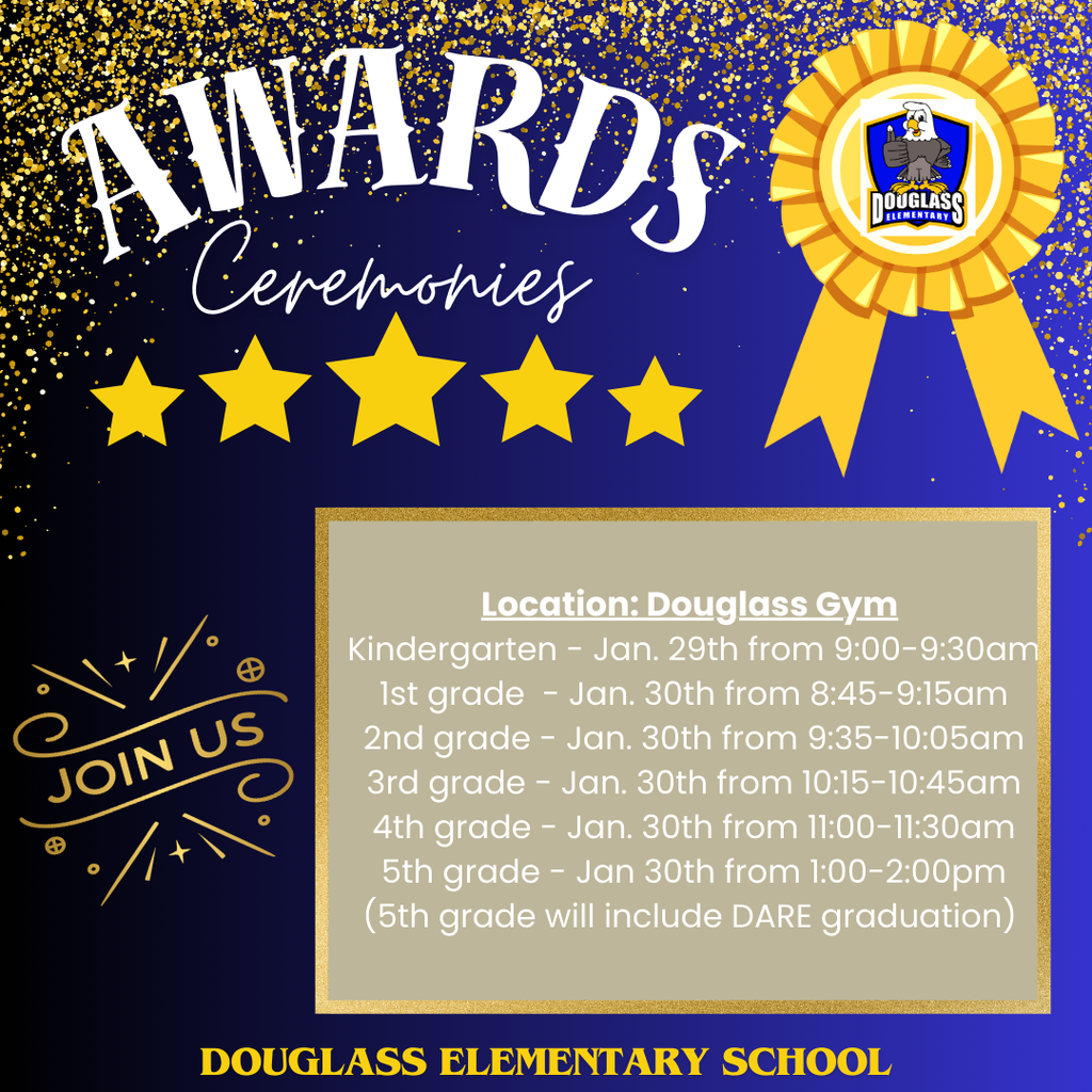 Upcoming Award Ceremony Dates & Times. Meeting location is in the Douglass Elementary School Gym. Kindergarten awards will be on Jan. 29th from 9-9:30am. 1st grade awards will be on Jan. 30th from 8:45-9:15am. 2nd grade awards will be on Jan. 30th from 9:35-10:05am. 3rd grade awards will be on Jan. 30th from 10:15-10:45am. 4th grade awards will be on Jan. 30th from 11-11:30am. 5th grade awards will be on Jan. 30th from 1-2pm and will include their DARE graduation.
