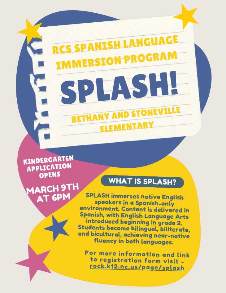 RCS Spanish Language Immersion Program SPLASH!  Bethany and Stoneville Elementary  Program Overview  SPLASH is the RCS Spanish Language Immersion Program. The program immerses native English speakers in a Spanish-only learning environment. All content is delivered in Spanish, with English Language Arts introduced beginning in grade 2. Through this approach, students become bilingual, biliterate, and bicultural, achieving near-native fluency in both languages.  Kindergarten Application Information  Application Opens: March 9  Time: 6:00 PM  Additional Information  For more information and access to the registration form, please visit: rock.k12.nc.us/page/splash