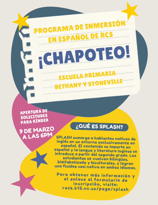 Programa de Inmersión en Español de RCS ¡SPLASH!  Escuela Primaria Bethany y Stoneville  Descripción del Programa  SPLASH es el Programa de Inmersión en Español de RCS. El programa sumerge a hablantes nativos de inglés en un entorno exclusivamente en español. El contenido se imparte en español, y la lengua y literatura inglesa se introduce a partir del segundo grado. A través de este modelo, los estudiantes se vuelven bilingües, biliteratos y biculturales, logrando una fluidez casi nativa en ambos idiomas.  Información sobre la Solicitud para Kindergarten  Apertura de solicitudes para kínder: 9 de marzo  Hora: 6:00 p. m.  Información Adicional  Para obtener más información y acceder al enlace del formulario de inscripción, visite: rock.k12.nc.us/page/splash