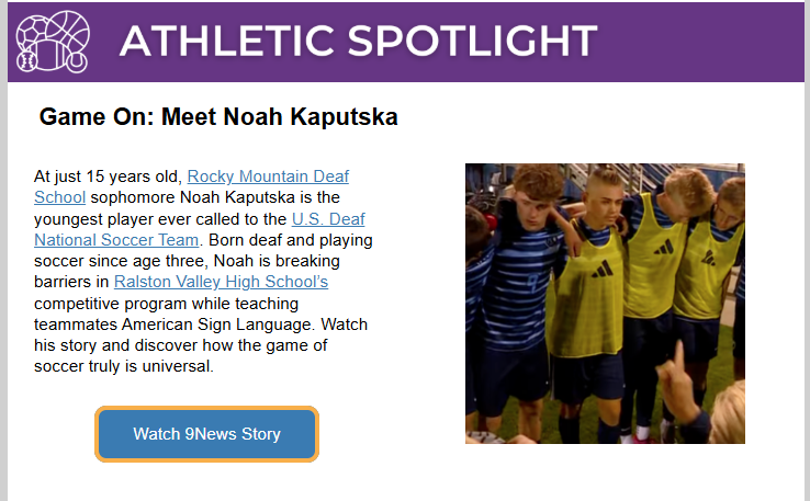 A web newsletter section titled “Athletic Spotlight” features a story called “Game On: Meet Noah Kaputska.” The text explains that Noah Kaputska, a 15-year-old sophomore at Rocky Mountain Deaf School, is the youngest player ever called to the U.S. Deaf National Soccer Team. It describes how he plays for Ralston Valley High School’s soccer program, teaching teammates American Sign Language and promoting inclusion. On the right side, a photo shows Noah and teammates in soccer uniforms, some wearing yellow training vests, standing together on the field. Below the text is a blue button labeled “Watch 9News Story.”