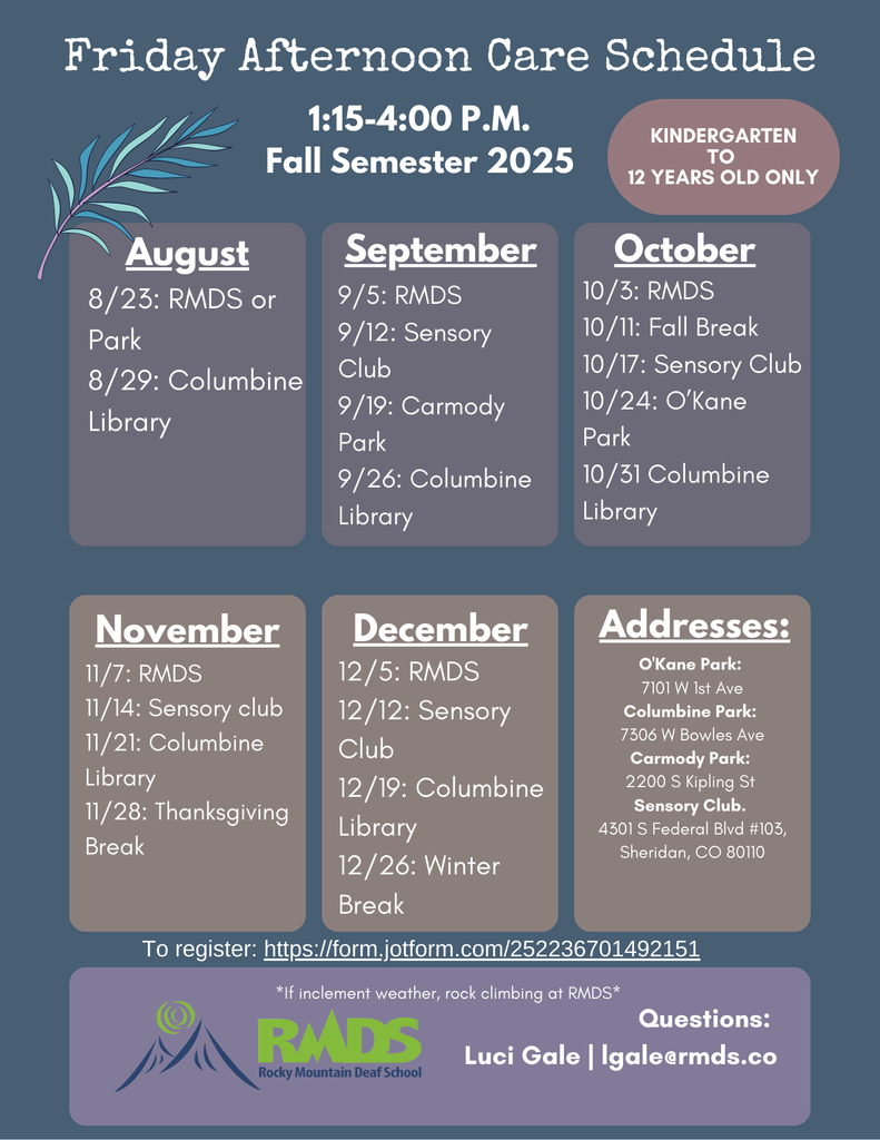 Rocky Mountain Deaf School (RMDS) is offering Friday Afternoon Care for children from Kindergarten to 12 years old during the Fall 2025 semester. Care is provided from 1:15 PM to 4:00 PM on scheduled Fridays. Activities take place at various locations, including RMDS, local parks, libraries, and the Sensory Club. 📅 Monthly Schedule: August: 8/23 – RMDS or Park 8/29 – Columbine Library September: 9/5 – RMDS 9/12 – Sensory Club 9/19 – Carmody Park 9/26 – Columbine Library October: 10/3 – RMDS 10/11 – Fall Break (No Care) 10/17 – Sensory Club 10/24 – O'Kane Park 10/31 – Columbine Library November: 11/7 – RMDS 11/14 – Sensory Club 11/21 – Columbine Library 11/28 – Thanksgiving Break (No Care) December: 12/5 – RMDS 12/12 – Sensory Club 12/19 – Columbine Library 12/26 – Winter Break (No Care) 📍 Locations & Addresses: O’Kane Park: 7101 W 1st Ave Columbine Park: 7306 W Bowles Ave Carmody Park: 2200 S Kipling St Sensory Club: 4301 S Federal Blvd #103, Sheridan, CO 80110 * In case of inclement weather, outdoor activities like rock climbing will be held at RMDS. 🔗 To Register: https://form.jotform.com/252236701492151 ❓ Questions? Contact Luci Gale at LGale@rmds.co