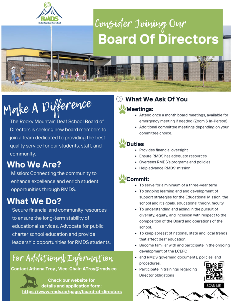 Alt Text: Flyer for Rocky Mountain Deaf School inviting people to “Consider Joining Our Board of Directors.” The flyer highlights the mission to connect the community, enhance excellence, and enrich student opportunities through RMDS. It explains that board members help secure financial and community resources, advocate for charter school education, and support leadership opportunities for students.  What We Ask of You:  Meetings: Attend monthly board meetings (Zoom & in-person) and additional committee meetings.  Duties: Provide financial oversight, ensure adequate resources, oversee programs and policies, and help advance RMDS’s mission.  Commit: Three-year term, ongoing learning, support strategies for education and diversity, equity, and inclusion, stay informed about deaf education trends, participate in development of LECEC, follow RMDS policies, and attend director trainings.  Contact Info: For more information, contact Athena Troy, Vice-Chair, at ATroy@rmds.co . Website for application form: https://www.rmds.co/page/board-of-directors .  The flyer features images of the school building, the RMDS logo with a mountain design, and a QR code labeled “Scan Me.”