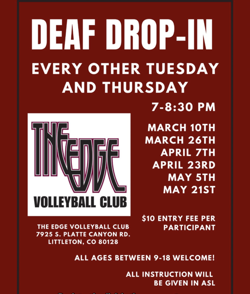 Deaf Drop In Every Other Tuesday and Thursday, 7-8:30pm. Flyer shows specific dates of the drop-in nights, $10 entry fee per participant, location: The EDGE Volleyball Club in Littleton, all ages between 9-18 welcome! All instructions will be given in ASL