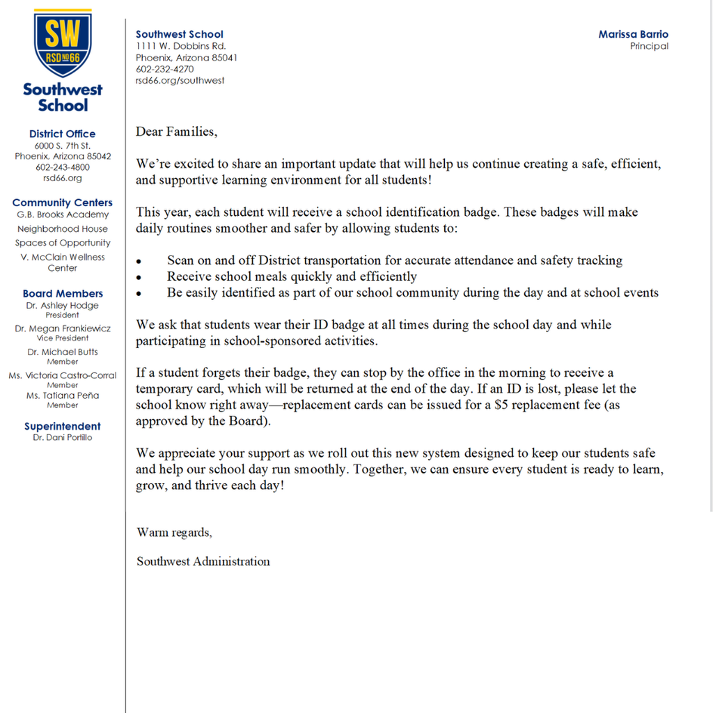 Dear Families, We’re excited to share an important update that will help us continue creating a safe, efficient, and supportive learning environment for all students! This year, each student will receive a school identification badge. These badges will make daily routines smoother and safer by allowing students to: Scan on and off District transportation for accurate attendance and safety tracking Receive school meals quickly and efficiently Be easily identified as part of our school community during the day and at school events We ask that students wear their ID badge at all times during the school day and while participating in school-sponsored activities. If a student forgets their badge, they can stop by the office in the morning to receive a temporary card, which will be returned at the end of the day. If an ID is lost, please let the school know right away—replacement cards can be issued for a $5 replacement fee (as approved by the Board). We appreciate your support as we roll out this new system designed to keep our students safe and help our school day run smoothly. Together, we can ensure every student is ready to learn, grow, and thrive each day! Warm regards, Southwest Administration