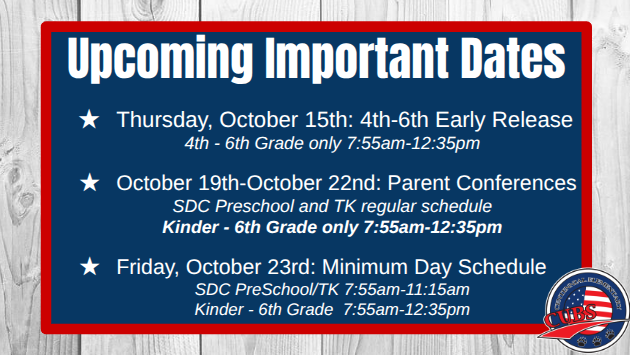 Upcoming Important Dates Thursday, October 15th: 4th-6th Early Release 4th - 6th Grade only 7:55am-12:35pm October 19th-October 22nd: Parent Conferences SDC Preschool and TK regular schedule Kinder - 6th Grade only 7:55am-12:35pm Friday, October 23rd: Minimum Day Schedule SDC PreSchool/TK 7:55am-11:15am Kinder - 6th Grade 7:55am-12:35pm