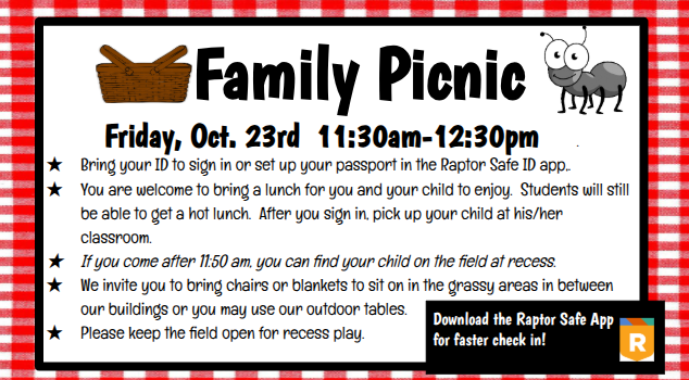 Family Picnic Friday, Oct. 23rd 11:30am-12:30pm . Bring your ID to sign in or set up your passport in the Raptor Safe ID app,. You are welcome to bring a lunch for you and your child to enjoy. Students will still be able to get a hot lunch. After you sign in, pick up your child at his/her classroom. If you come after 11:50 am, you can find your child on the field at recess. We invite you to bring chairs or blankets to sit on in the grassy areas in between our buildings or you may use our outdoor tables. Please keep the field open for recess play.