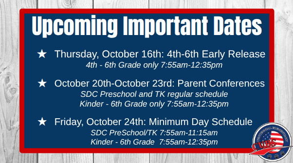 Upcoming Important Dates Thursday, October 16th: 4th-6th Early Release 4th - 6th Grade only 7:55am-12:35pm October 20th-October 23rd: Parent Conferences SDC Preschool and TK regular schedule Kinder - 6th Grade only 7:55am-12:35pm Friday, October 24th: Minimum Day Schedule SDC PreSchool/TK 7:55am-11:15am Kinder - 6th Grade 7:55am-12:35pm