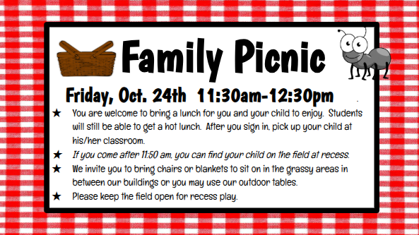 Family Picnic Friday, Oct. 24th 11:30am-12:30pm . You are welcome to bring a lunch for you and your child to enjoy. Students will still be able to get a hot lunch. After you sign in, pick up your child at his/her classroom. If you come after 11:50 am, you can find your child on the field at recess. We invite you to bring chairs or blankets to sit on in the grassy areas in between our buildings or you may use our outdoor tables. Please keep the field open for recess play.